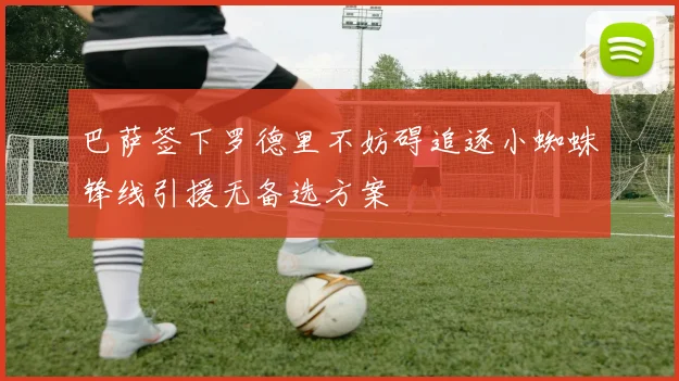 巴萨签下罗德里不妨碍追逐小蜘蛛锋线引援无备选方案