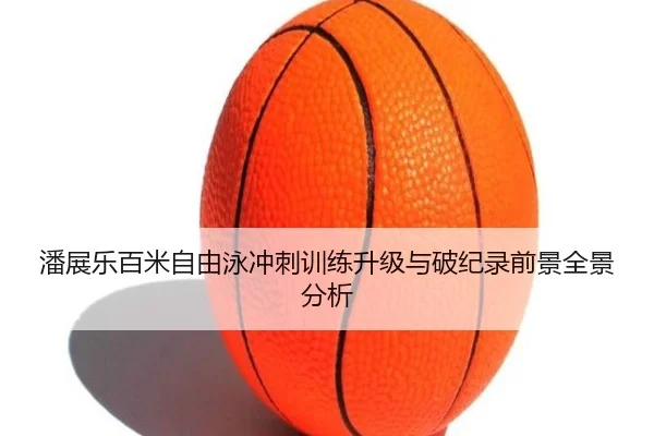 潘展乐百米自由泳冲刺训练升级与破纪录前景全景分析