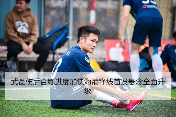 武磊伤后合练进度加快海港锋线首发悬念全面升级