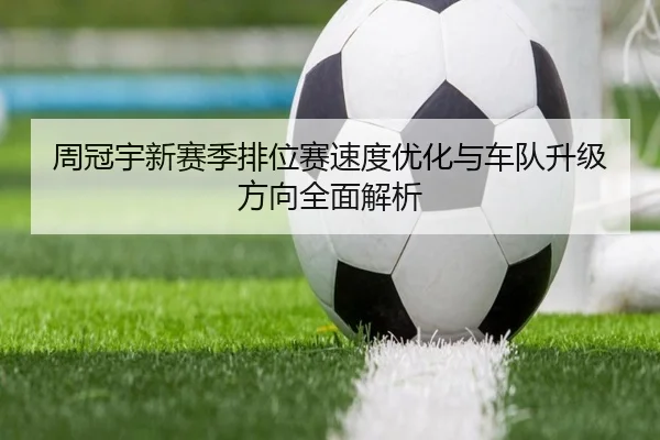 周冠宇新赛季排位赛速度优化与车队升级方向全面解析