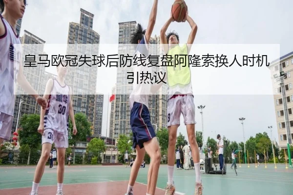 皇马欧冠失球后防线复盘阿隆索换人时机引热议