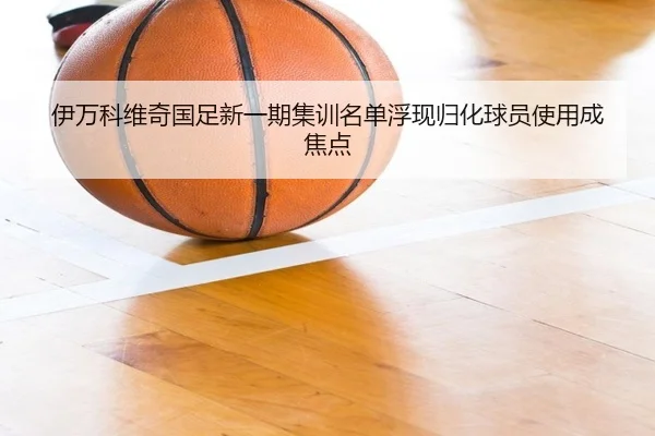 伊万科维奇国足新一期集训名单浮现归化球员使用成焦点